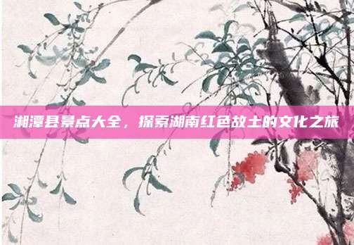 湘潭县景点大全，探索湖南红色故土的文化之旅