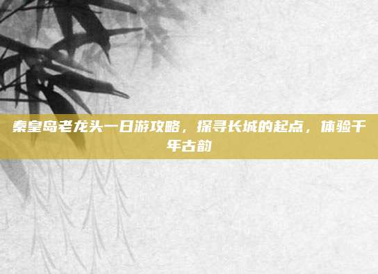 秦皇岛老龙头一日游攻略，探寻长城的起点，体验千年古韵