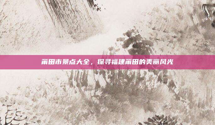 莆田市景点大全，探寻福建莆田的美丽风光