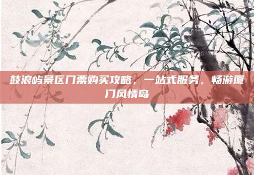 鼓浪屿景区门票购买攻略，一站式服务，畅游厦门风情岛