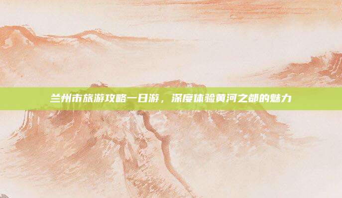 兰州市旅游攻略一日游,深度体验黄河之都的魅力