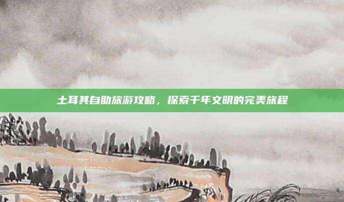 土耳其自助旅游攻略,探索千年文明的完美旅程
