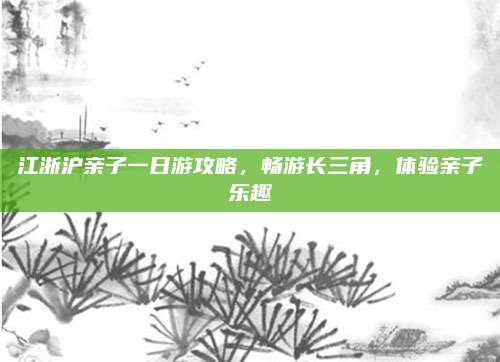 江浙沪亲子一日游攻略，畅游长三角，体验亲子乐趣
