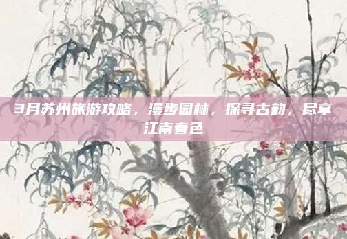 3月苏州旅游攻略，漫步园林，探寻古韵，尽享江南春色