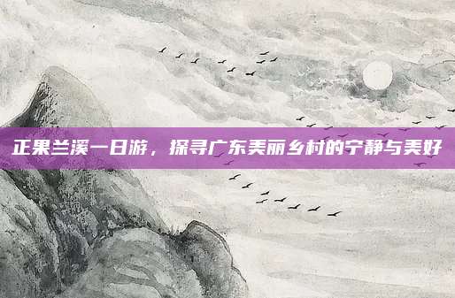 正果兰溪一日游,探寻广东美丽乡村的宁静与美好