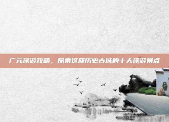 广元旅游攻略,探索这座历史古城的十大旅游景点