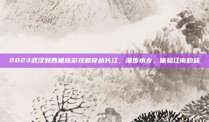 2023武汉到西塘旅游攻略穿越长江,漫步水乡,体验江南韵味