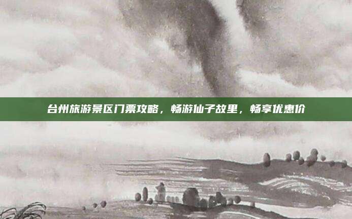 台州旅游景区门票攻略,畅游仙子故里,畅享优惠价