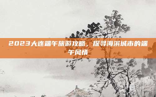 2023大连端午旅游攻略，探寻海滨城市的端午风情