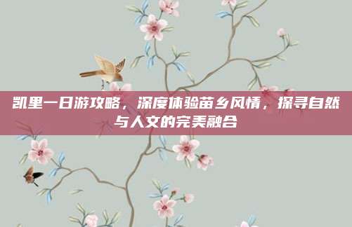凯里一日游攻略,深度体验苗乡风情,探寻自然与人文的完美融合