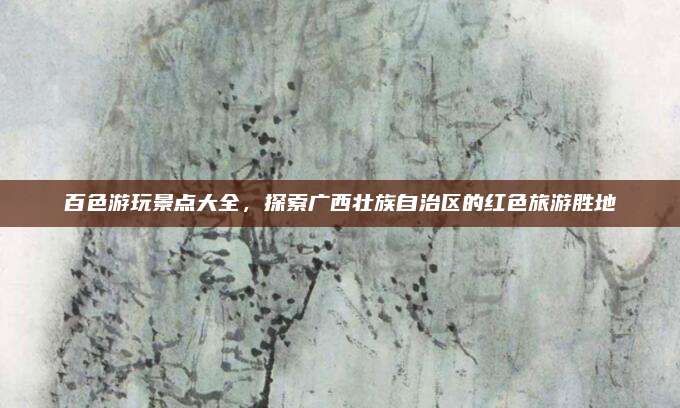 百色游玩景点大全，探索广西壮族自治区的红色旅游胜地