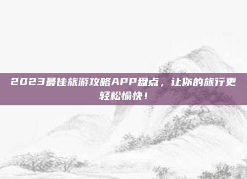 2023最佳旅游攻略APP盘点,让你的旅行更轻松愉快!