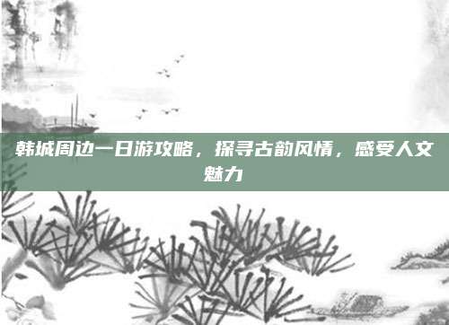 韩城周边一日游攻略，探寻古韵风情，感受人文魅力