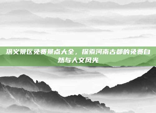 巩义景区免费景点大全,探索河南古都的免费自然与人文风光