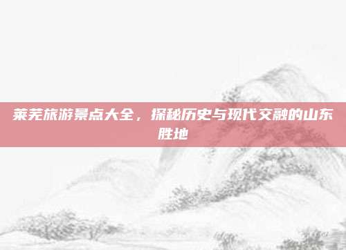莱芜旅游景点大全,探秘历史与现代交融的山东胜地