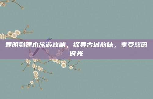 昆明到建水旅游攻略,探寻古城韵味,享受悠闲时光