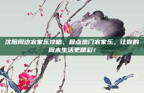 沈阳周边农家乐攻略，盘点热门农家乐，让你的周末生活更精彩！