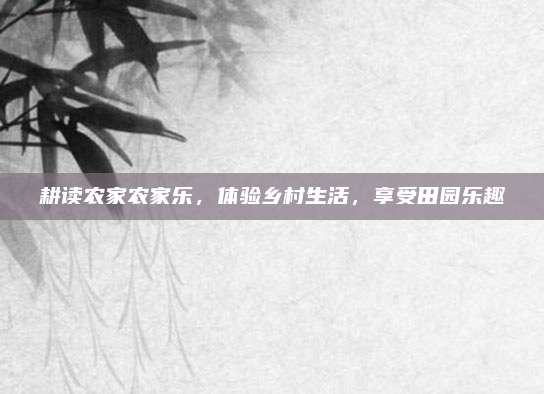 耕读农家农家乐，体验乡村生活，享受田园乐趣