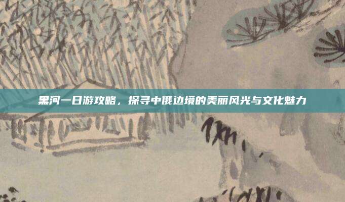 黑河一日游攻略,探寻中俄边境的美丽风光与文化魅力
