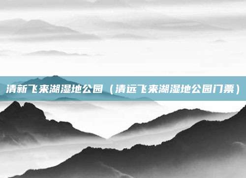清新飞来湖湿地公园(清远飞来湖湿地公园门票)