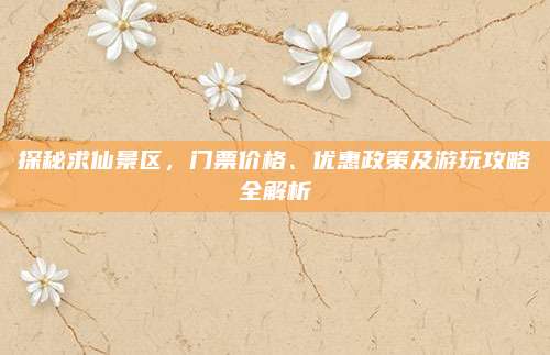 探秘求仙景区，门票价格、优惠政策及游玩攻略全解析