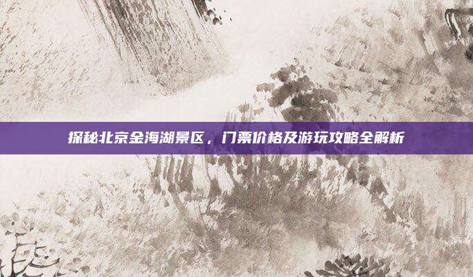 探秘北京金海湖景区，门票价格及游玩攻略全解析