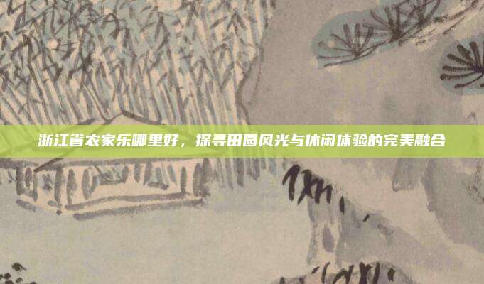 浙江省农家乐哪里好,探寻田园风光与休闲体验的完美融合