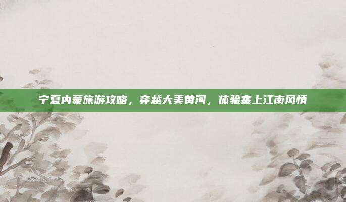 宁夏内蒙旅游攻略,穿越大美黄河,体验塞上江南风情