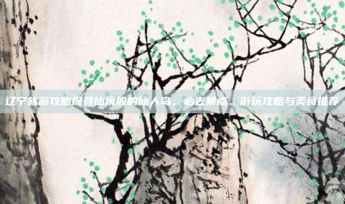 辽宁旅游攻略探寻仙境般的仙人岛，必去景点、游玩攻略与美食推荐