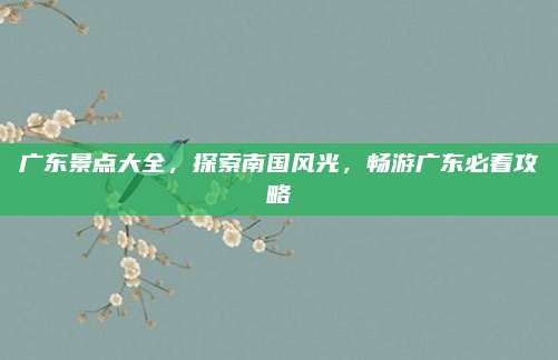 广东景点大全,探索南国风光,畅游广东必看攻略