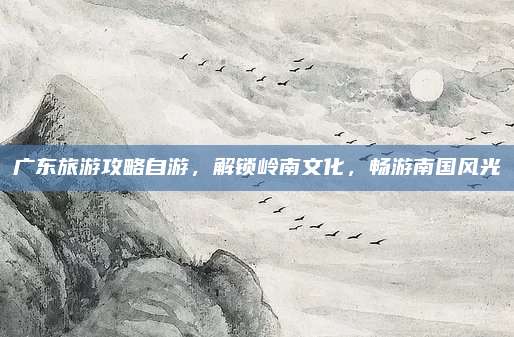 广东旅游攻略自游,解锁岭南文化,畅游南国风光