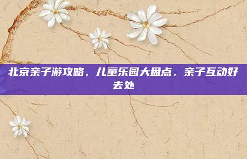 北京亲子游攻略，儿童乐园大盘点，亲子互动好去处