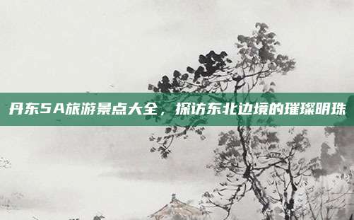 丹东5A旅游景点大全,探访东北边境的璀璨明珠