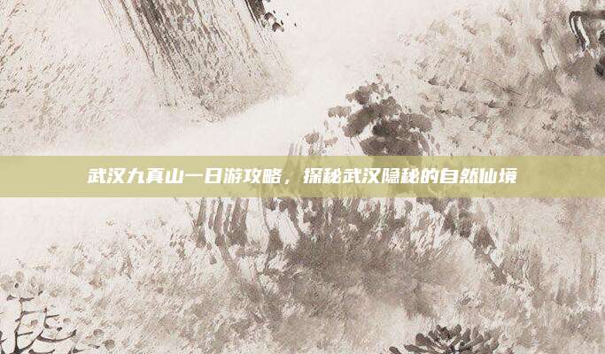 武汉九真山一日游攻略,探秘武汉隐秘的自然仙境