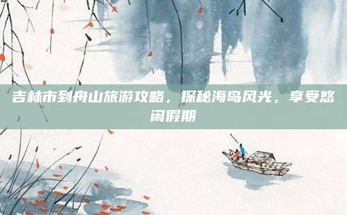 吉林市到舟山旅游攻略,探秘海岛风光,享受悠闲假期