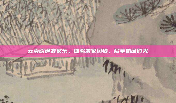 云南昭通农家乐,体验农家风情,尽享休闲时光