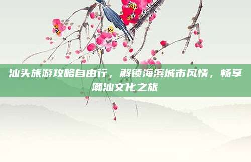 汕头旅游攻略自由行,解锁海滨城市风情,畅享潮汕文化之旅