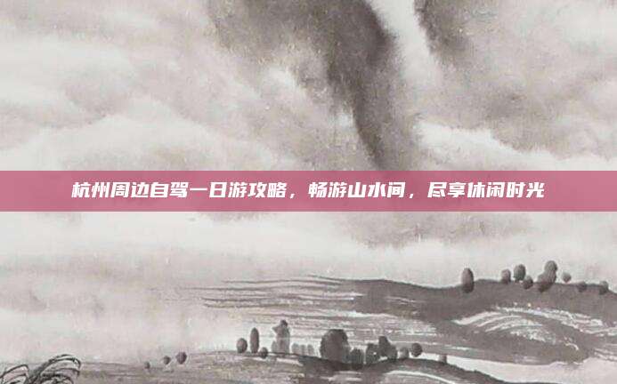 杭州周边自驾一日游攻略,畅游山水间,尽享休闲时光
