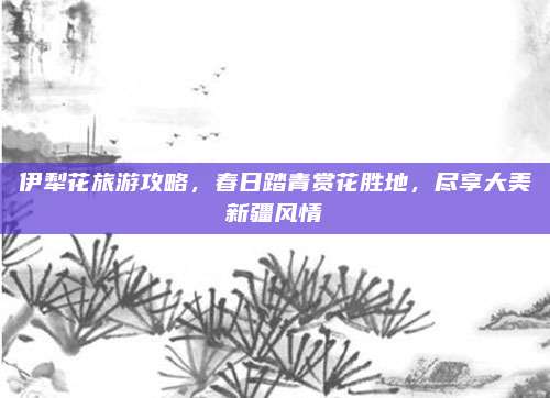伊犁花旅游攻略，春日踏青赏花胜地，尽享大美新疆风情