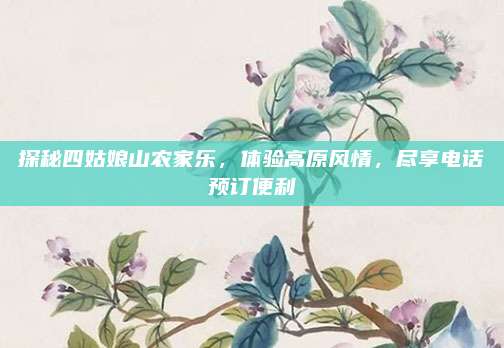 探秘四姑娘山农家乐,体验高原风情,尽享电话预订便利