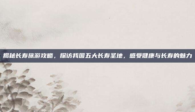 揭秘长寿旅游攻略,探访我国五大长寿圣地,感受健康与长寿的魅力