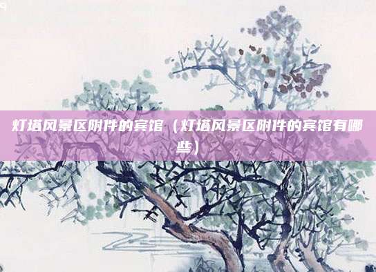 灯塔风景区附件的宾馆（灯塔风景区附件的宾馆有哪些）