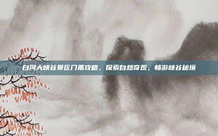 白河大峡谷景区门票攻略,探索自然奇观,畅游峡谷秘境