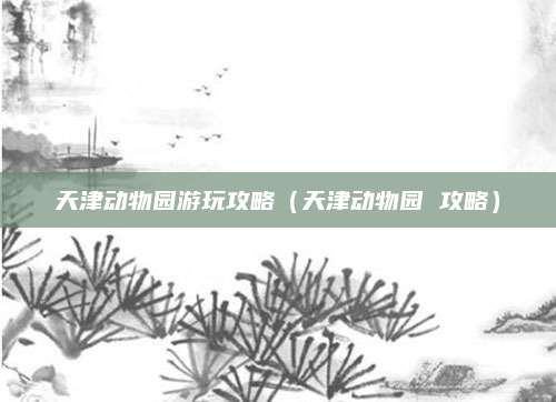 天津动物园游玩攻略(天津动物园 攻略)