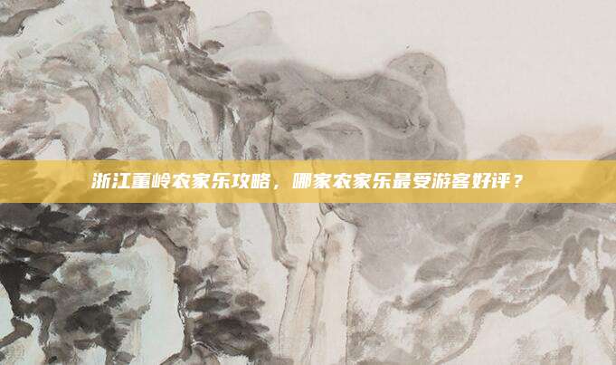 浙江董岭农家乐攻略，哪家农家乐最受游客好评？