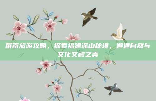 屏南旅游攻略,探索福建深山秘境,邂逅自然与文化交融之美