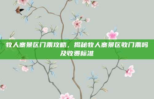 牧人寨景区门票攻略，揭秘牧人寨景区收门票吗及收费标准