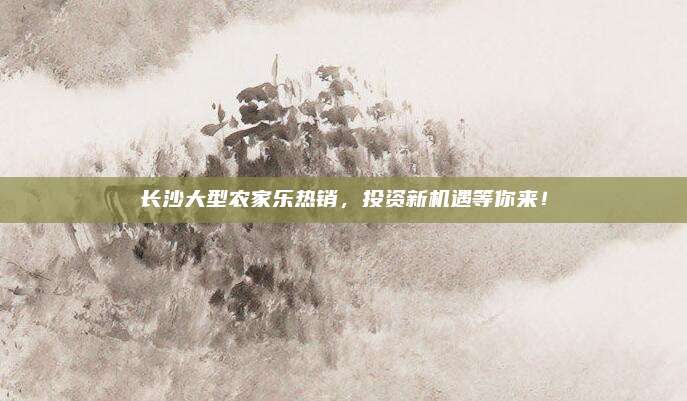 长沙大型农家乐热销,投资新机遇等你来!