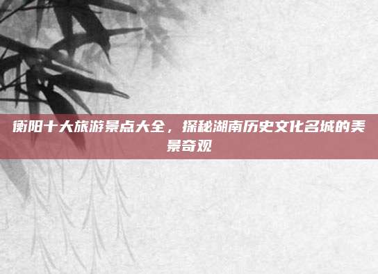 衡阳十大旅游景点大全,探秘湖南历史文化名城的美景奇观