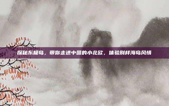 探秘东极岛,带你走进中国的小北欧,体验别样海岛风情